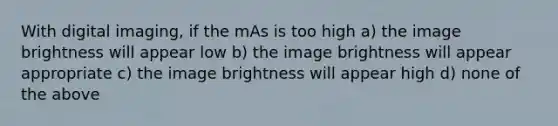 With digital imaging, if the mAs is too high a) the image brightness will appear low b) the image brightness will appear appropriate c) the image brightness will appear high d) none of the above