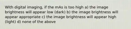 With digital imaging, if the mAs is too high a) the image brightness will appear low (dark) b) the image brightness will appear appropriate c) the image brightness will appear high (light) d) none of the above