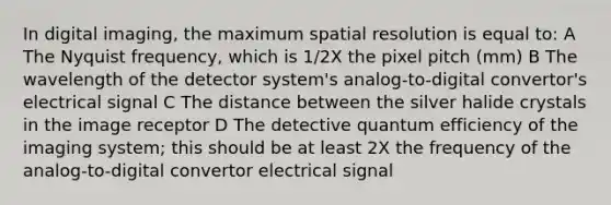 In digital imaging, the maximum spatial resolution is equal to: A The Nyquist frequency, which is 1/2X the pixel pitch (mm) B The wavelength of the detector system's analog-to-digital convertor's electrical signal C The distance between the silver halide crystals in the image receptor D The detective quantum efficiency of the imaging system; this should be at least 2X the frequency of the analog-to-digital convertor electrical signal