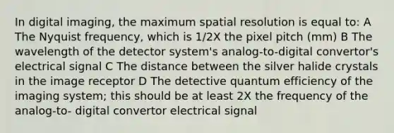 In digital imaging, the maximum spatial resolution is equal to: A The Nyquist frequency, which is 1/2X the pixel pitch (mm) B The wavelength of the detector system's analog-to-digital convertor's electrical signal C The distance between the silver halide crystals in the image receptor D The detective quantum efficiency of the imaging system; this should be at least 2X the frequency of the analog-to- digital convertor electrical signal