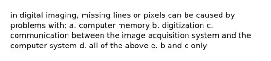 in digital imaging, missing lines or pixels can be caused by problems with: a. computer memory b. digitization c. communication between the image acquisition system and the computer system d. all of the above e. b and c only