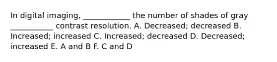 In digital imaging, ____________ the number of shades of gray ___________ contrast resolution. A. Decreased; decreased B. Increased; increased C. Increased; decreased D. Decreased; increased E. A and B F. C and D