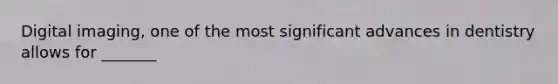 Digital imaging, one of the most significant advances in dentistry allows for _______