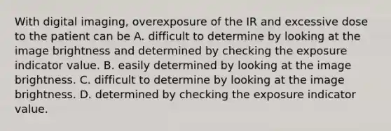 With digital imaging, overexposure of the IR and excessive dose to the patient can be A. difficult to determine by looking at the image brightness and determined by checking the exposure indicator value. B. easily determined by looking at the image brightness. C. difficult to determine by looking at the image brightness. D. determined by checking the exposure indicator value.