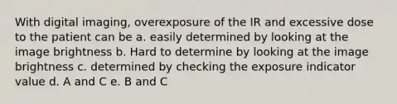 With digital imaging, overexposure of the IR and excessive dose to the patient can be a. easily determined by looking at the image brightness b. Hard to determine by looking at the image brightness c. determined by checking the exposure indicator value d. A and C e. B and C