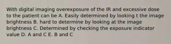 With digital imaging overexposure of the IR and excessive dose to the patient can be A. Easily determined by looking t the image brightness B. hard to determine by looking at the image brightness C. Determined by checking the exposure indicator value D. A and C E. B and C