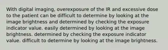 With digital imaging, overexposure of the IR and excessive dose to the patient can be difficult to determine by looking at the image brightness and determined by checking the exposure indicator value. easily determined by looking at the image brightness. determined by checking the exposure indicator value. difficult to determine by looking at the image brightness.