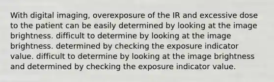 With digital imaging, overexposure of the IR and excessive dose to the patient can be easily determined by looking at the image brightness. difficult to determine by looking at the image brightness. determined by checking the exposure indicator value. difficult to determine by looking at the image brightness and determined by checking the exposure indicator value.