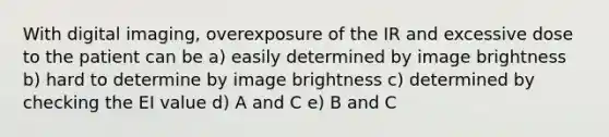 With digital imaging, overexposure of the IR and excessive dose to the patient can be a) easily determined by image brightness b) hard to determine by image brightness c) determined by checking the EI value d) A and C e) B and C