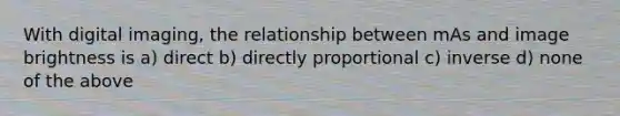 With digital imaging, the relationship between mAs and image brightness is a) direct b) directly proportional c) inverse d) none of the above