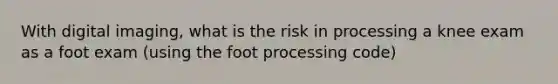 With digital imaging, what is the risk in processing a knee exam as a foot exam (using the foot processing code)