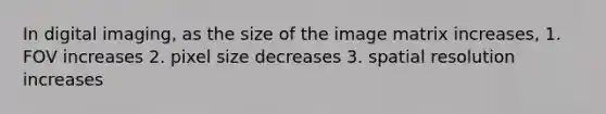 In digital imaging, as the size of the image matrix increases, 1. FOV increases 2. pixel size decreases 3. spatial resolution increases