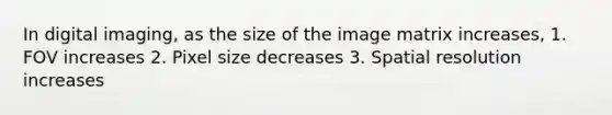 In digital imaging, as the size of the image matrix increases, 1. FOV increases 2. Pixel size decreases 3. Spatial resolution increases