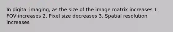 In digital imaging, as the size of the image matrix increases 1. FOV increases 2. Pixel size decreases 3. Spatial resolution increases