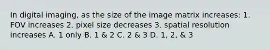 In digital imaging, as the size of the image matrix increases: 1. FOV increases 2. pixel size decreases 3. spatial resolution increases A. 1 only B. 1 & 2 C. 2 & 3 D. 1, 2, & 3