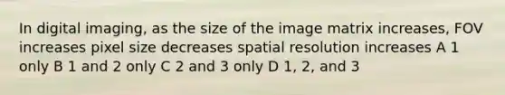 In digital imaging, as the size of the image matrix increases, FOV increases pixel size decreases spatial resolution increases A 1 only B 1 and 2 only C 2 and 3 only D 1, 2, and 3