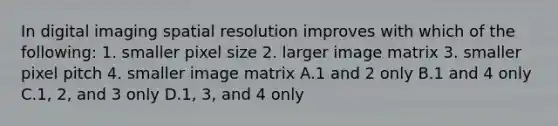 In digital imaging spatial resolution improves with which of the following: 1. smaller pixel size 2. larger image matrix 3. smaller pixel pitch 4. smaller image matrix A.1 and 2 only B.1 and 4 only C.1, 2, and 3 only D.1, 3, and 4 only