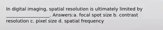 In digital imaging, spatial resolution is ultimately limited by ___________________. Answers:a. focal spot size b. contrast resolution c. pixel size d. spatial frequency