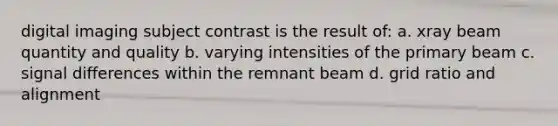 digital imaging subject contrast is the result of: a. xray beam quantity and quality b. varying intensities of the primary beam c. signal differences within the remnant beam d. grid ratio and alignment