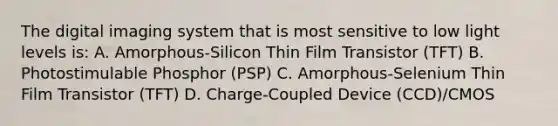 The digital imaging system that is most sensitive to low light levels is: A. Amorphous-Silicon Thin Film Transistor (TFT) B. Photostimulable Phosphor (PSP) C. Amorphous-Selenium Thin Film Transistor (TFT) D. Charge-Coupled Device (CCD)/CMOS