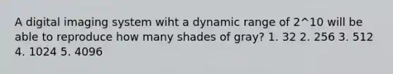 A digital imaging system wiht a dynamic range of 2^10 will be able to reproduce how many shades of gray? 1. 32 2. 256 3. 512 4. 1024 5. 4096