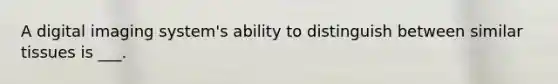 A digital imaging system's ability to distinguish between similar tissues is ___.