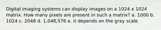 Digital imaging systems can display images on a 1024 x 1024 matrix. How many pixels are present in such a matrix? a. 1000 b. 1024 c. 2048 d. 1,048,576 e. it depends on the gray scale