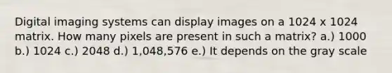 Digital imaging systems can display images on a 1024 x 1024 matrix. How many pixels are present in such a matrix? a.) 1000 b.) 1024 c.) 2048 d.) 1,048,576 e.) It depends on the gray scale