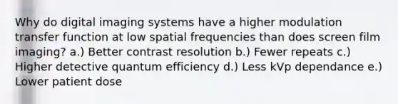 Why do digital imaging systems have a higher modulation transfer function at low spatial frequencies than does screen film imaging? a.) Better contrast resolution b.) Fewer repeats c.) Higher detective quantum efficiency d.) Less kVp dependance e.) Lower patient dose