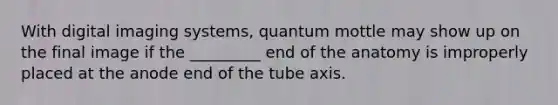 With digital imaging systems, quantum mottle may show up on the final image if the _________ end of the anatomy is improperly placed at the anode end of the tube axis.