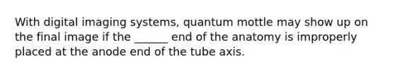 With digital imaging systems, quantum mottle may show up on the final image if the ______ end of the anatomy is improperly placed at the anode end of the tube axis.