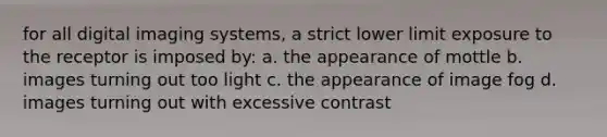 for all digital imaging systems, a strict lower limit exposure to the receptor is imposed by: a. the appearance of mottle b. images turning out too light c. the appearance of image fog d. images turning out with excessive contrast