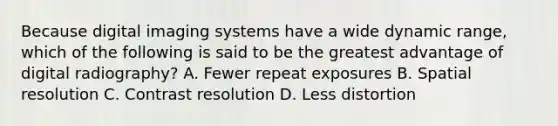 Because digital imaging systems have a wide dynamic range, which of the following is said to be the greatest advantage of digital radiography? A. Fewer repeat exposures B. Spatial resolution C. Contrast resolution D. Less distortion