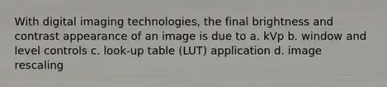 With digital imaging technologies, the final brightness and contrast appearance of an image is due to a. kVp b. window and level controls c. look-up table (LUT) application d. image rescaling