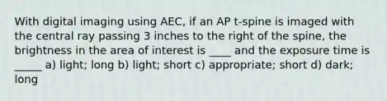 With digital imaging using AEC, if an AP t-spine is imaged with the central ray passing 3 inches to the right of the spine, the brightness in the area of interest is ____ and the exposure time is _____ a) light; long b) light; short c) appropriate; short d) dark; long