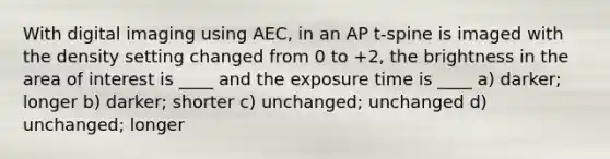 With digital imaging using AEC, in an AP t-spine is imaged with the density setting changed from 0 to +2, the brightness in the area of interest is ____ and the exposure time is ____ a) darker; longer b) darker; shorter c) unchanged; unchanged d) unchanged; longer