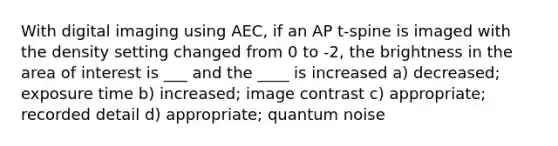 With digital imaging using AEC, if an AP t-spine is imaged with the density setting changed from 0 to -2, the brightness in the area of interest is ___ and the ____ is increased a) decreased; exposure time b) increased; image contrast c) appropriate; recorded detail d) appropriate; quantum noise