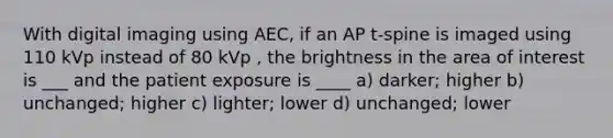 With digital imaging using AEC, if an AP t-spine is imaged using 110 kVp instead of 80 kVp , the brightness in the area of interest is ___ and the patient exposure is ____ a) darker; higher b) unchanged; higher c) lighter; lower d) unchanged; lower