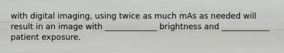 with digital imaging, using twice as much mAs as needed will result in an image with _____________ brightness and ____________ patient exposure.