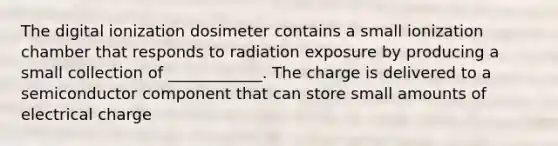 The digital ionization dosimeter contains a small ionization chamber that responds to radiation exposure by producing a small collection of ____________. The charge is delivered to a semiconductor component that can store small amounts of electrical charge