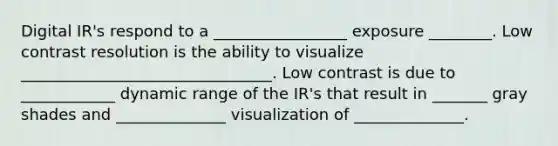 Digital IR's respond to a _________________ exposure ________. Low contrast resolution is the ability to visualize ________________________________. Low contrast is due to ____________ dynamic range of the IR's that result in _______ gray shades and ______________ visualization of ______________.