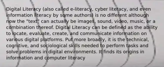 Digital Literacy (also called e-literacy, cyber literacy, and even information literacy by some authors) is no different although now the "text" can actually be images, sound, video, music, or a combination thereof. Digital Literacy can be defined as the ability to locate, evaluate, create, and communicate information on various digital platforms. Put more broadly, it is the technical, cognitive, and sociological skills needed to perform tasks and solve problems in digital environments. It finds its origins in information and computer literacy