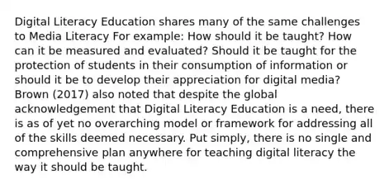 Digital Literacy Education shares many of the same challenges to Media Literacy For example: How should it be taught? How can it be measured and evaluated? Should it be taught for the protection of students in their consumption of information or should it be to develop their appreciation for digital media? Brown (2017) also noted that despite the global acknowledgement that Digital Literacy Education is a need, there is as of yet no overarching model or framework for addressing all of the skills deemed necessary. Put simply, there is no single and comprehensive plan anywhere for teaching digital literacy the way it should be taught.