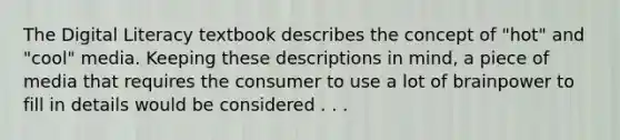 The Digital Literacy textbook describes the concept of "hot" and "cool" media. Keeping these descriptions in mind, a piece of media that requires the consumer to use a lot of brainpower to fill in details would be considered . . .