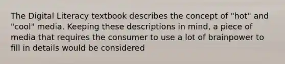 The Digital Literacy textbook describes the concept of "hot" and "cool" media. Keeping these descriptions in mind, a piece of media that requires the consumer to use a lot of brainpower to fill in details would be considered