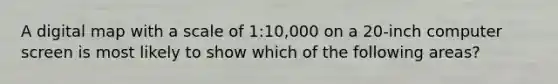 A digital map with a scale of 1:10,000 on a 20-inch computer screen is most likely to show which of the following areas?