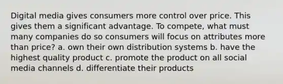 Digital media gives consumers more control over price. This gives them a significant advantage. To compete, what must many companies do so consumers will focus on attributes more than price? a. own their own distribution systems b. have the highest quality product c. promote the product on all social media channels d. differentiate their products