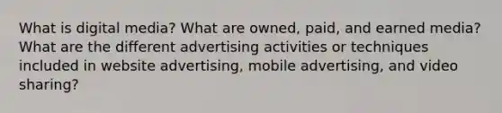 What is digital media? What are owned, paid, and earned media? What are the different advertising activities or techniques included in website advertising, mobile advertising, and video sharing?