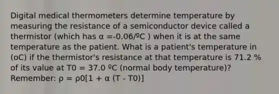 Digital medical thermometers determine temperature by measuring the resistance of a semiconductor device called a thermistor (which has α =-0.06/ºC ) when it is at the same temperature as the patient. What is a patient's temperature in (oC) if the thermistor's resistance at that temperature is 71.2 % of its value at T0 = 37.0 ºC (normal body temperature)? Remember: ρ = ρ0[1 + α (T - T0)]