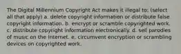 The Digital Millennium Copyright Act makes it illegal to: (select all that apply) a. delete copyright information or distribute false copyright information. b. encrypt or scramble copyrighted work. c. distribute copyright information electronically. d. sell parodies of music on the internet. e. circumvent encryption or scrambling devices on copyrighted work.